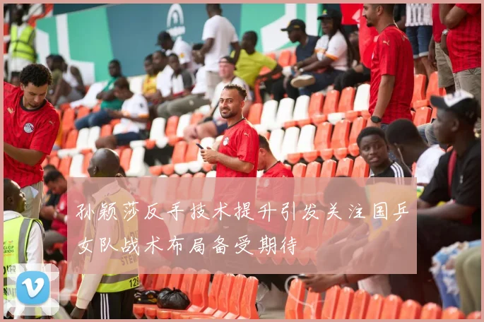 孙颖莎反手技术提升引发关注国乒女队战术布局备受期待