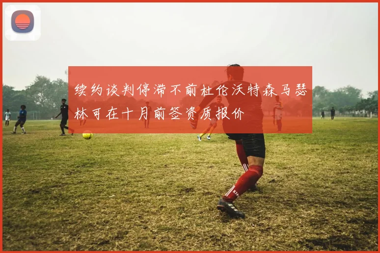 续约谈判停滞不前杜伦沃特森马瑟林可在十月前签资质报价