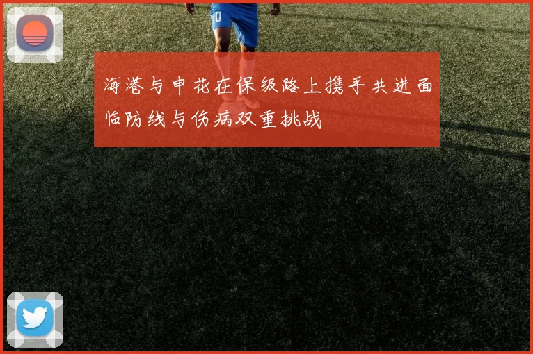 海港与申花在保级路上携手共进面临防线与伤病双重挑战